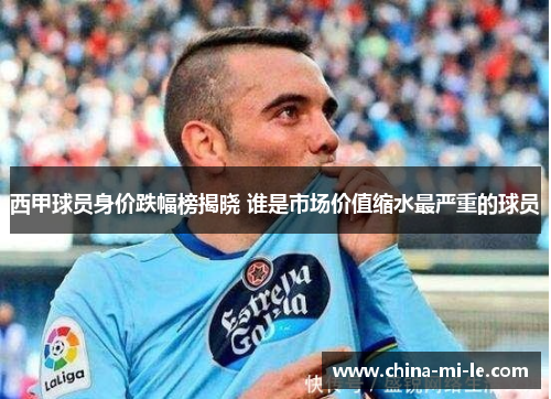 西甲球员身价跌幅榜揭晓 谁是市场价值缩水最严重的球员