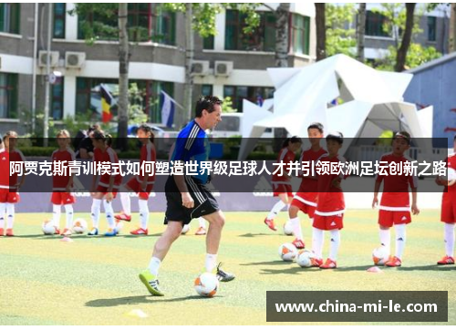 阿贾克斯青训模式如何塑造世界级足球人才并引领欧洲足坛创新之路