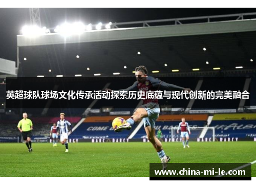 英超球队球场文化传承活动探索历史底蕴与现代创新的完美融合
