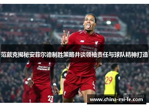 范戴克揭秘安菲尔德制胜策略并谈领袖责任与球队精神打造
