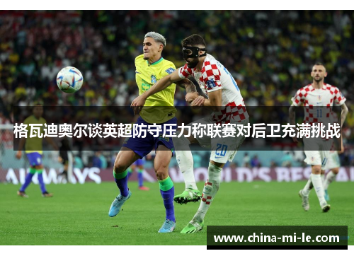 格瓦迪奥尔谈英超防守压力称联赛对后卫充满挑战