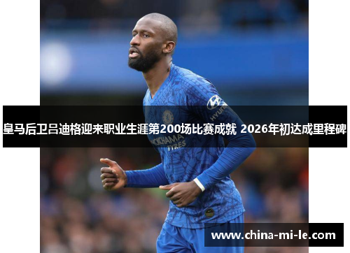 皇马后卫吕迪格迎来职业生涯第200场比赛成就 2026年初达成里程碑