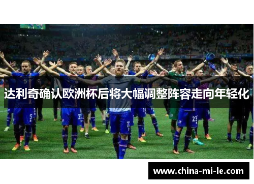 达利奇确认欧洲杯后将大幅调整阵容走向年轻化