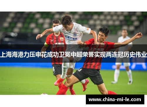 上海海港力压申花成功卫冕中超荣誉实现两连冠历史伟业