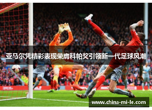 亚马尔凭精彩表现荣膺科帕奖引领新一代足球风潮 亚马尔凭精彩表现荣膺科帕奖引领新一代足球风潮